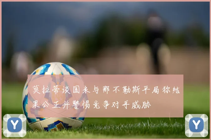 莫拉蒂谈国米与那不勒斯平局称结果公正并警惕竞争对手威胁