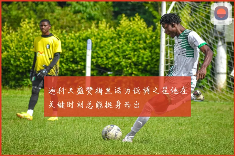 迪科夫盛赞梅里诺为低调之星他在关键时刻总能挺身而出