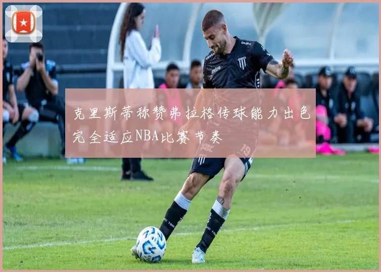 克里斯蒂称赞弗拉格传球能力出色完全适应NBA比赛节奏