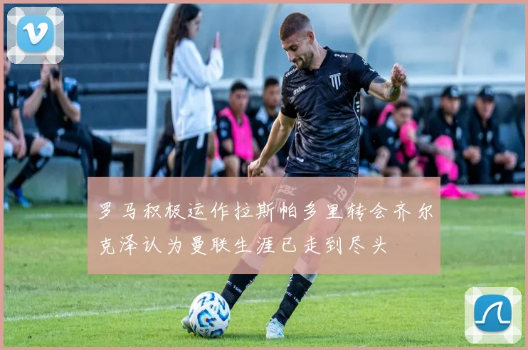 罗马积极运作拉斯帕多里转会齐尔克泽认为曼联生涯已走到尽头
