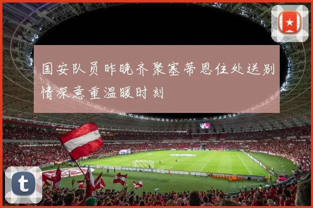 国安队员昨晚齐聚塞蒂恩住处送别情深意重温暖时刻