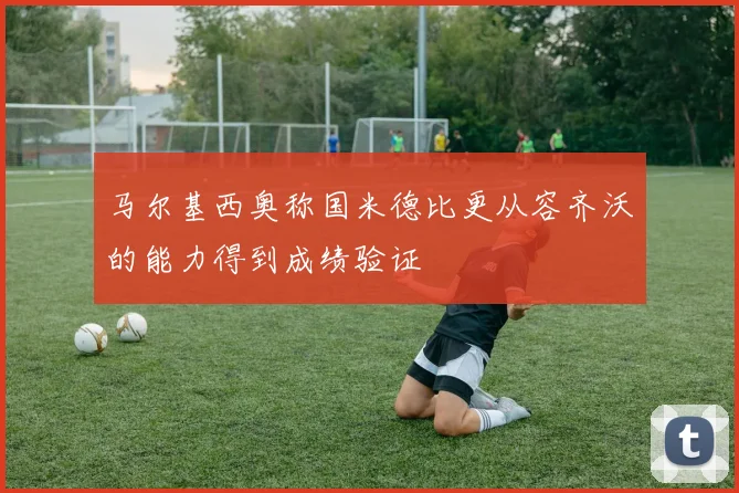 马尔基西奥称国米德比更从容齐沃的能力得到成绩验证