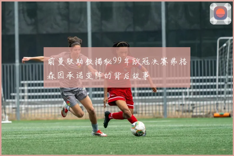 前曼联助教揭秘99年欧冠决赛弗格森因承诺变阵的背后故事