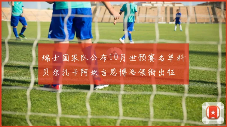 瑞士国家队公布10月世预赛名单科贝尔扎卡阿坎吉恩博洛领衔出征