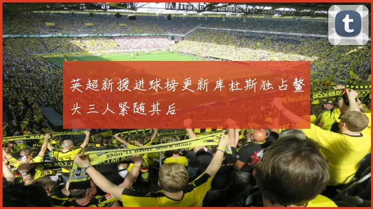 英超新援进球榜更新库杜斯独占鳌头三人紧随其后