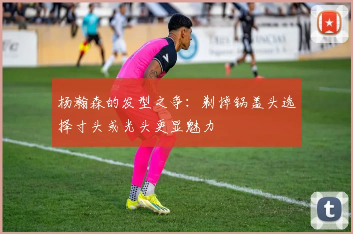 杨瀚森的发型之争：剃掉锅盖头选择寸头或光头更显魅力