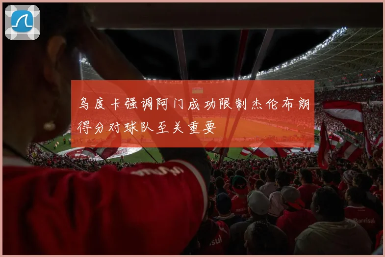 乌度卡强调阿门成功限制杰伦布朗得分对球队至关重要