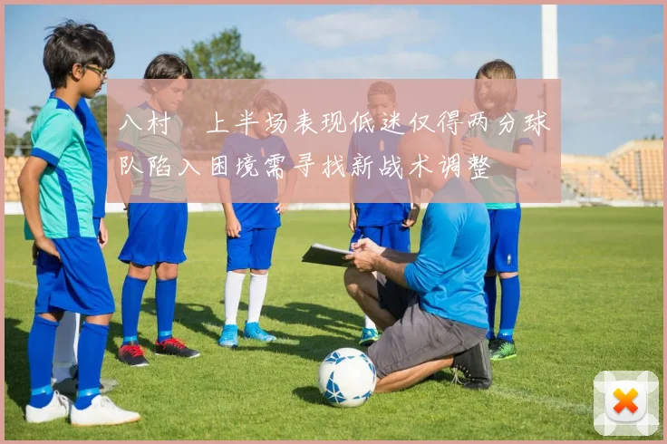 八村塁上半场表现低迷仅得两分球队陷入困境需寻找新战术调整