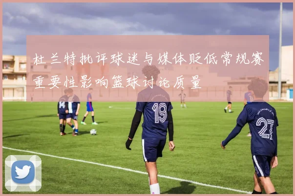 杜兰特批评球迷与媒体贬低常规赛重要性影响篮球讨论质量