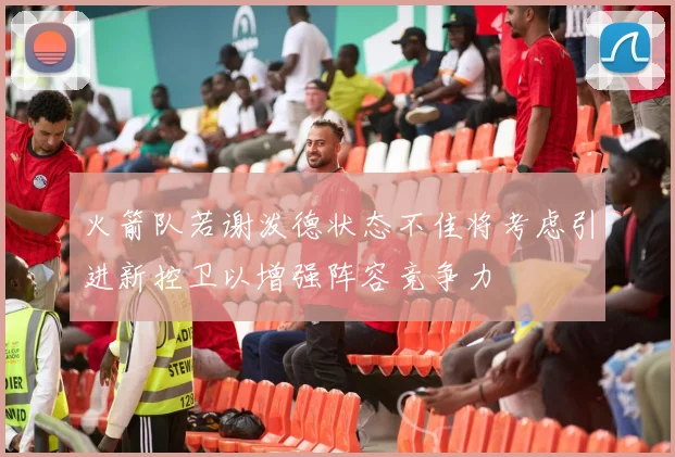 火箭队若谢泼德状态不佳将考虑引进新控卫以增强阵容竞争力