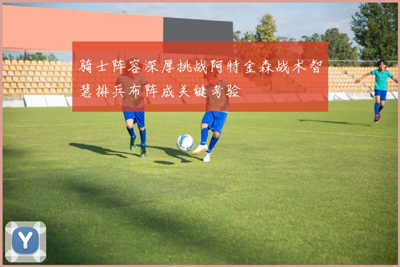 骑士阵容深厚挑战阿特金森战术智慧排兵布阵成关键考验