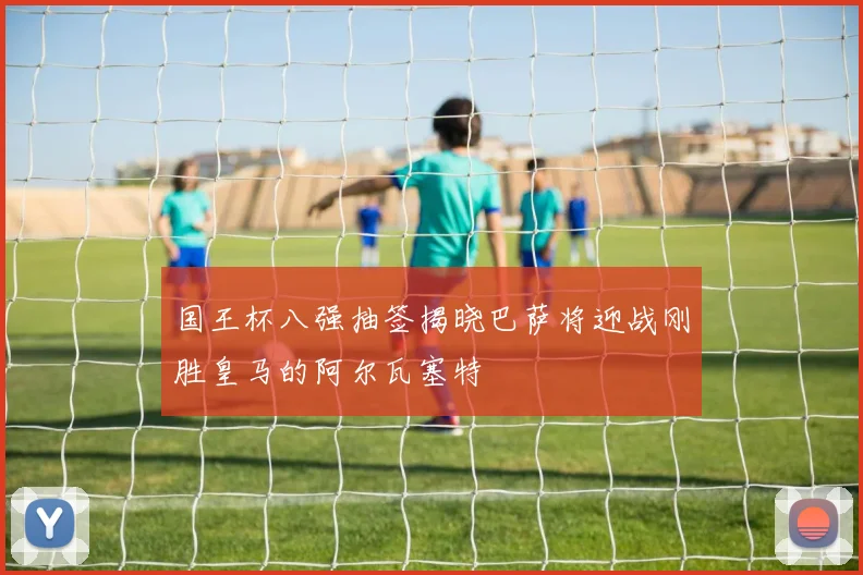 国王杯八强抽签揭晓巴萨将迎战刚胜皇马的阿尔瓦塞特