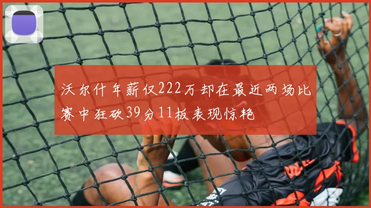 沃尔什年薪仅222万却在最近两场比赛中狂砍39分11板表现惊艳