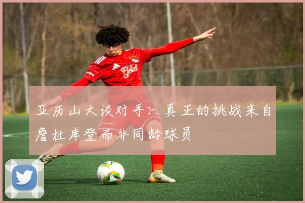 亚历山大谈对手：真正的挑战来自詹杜库登而非同龄球员