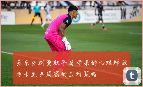 苏东分析曼联平局带来的心理释放与卡里克周密的应对策略