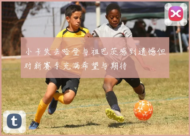 小卡失去哈登与祖巴茨感到遗憾但对新赛季充满希望与期待