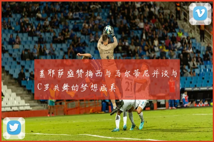 基耶萨盛赞梅西与马尔蒂尼并谈与C罗共舞的梦想成真
