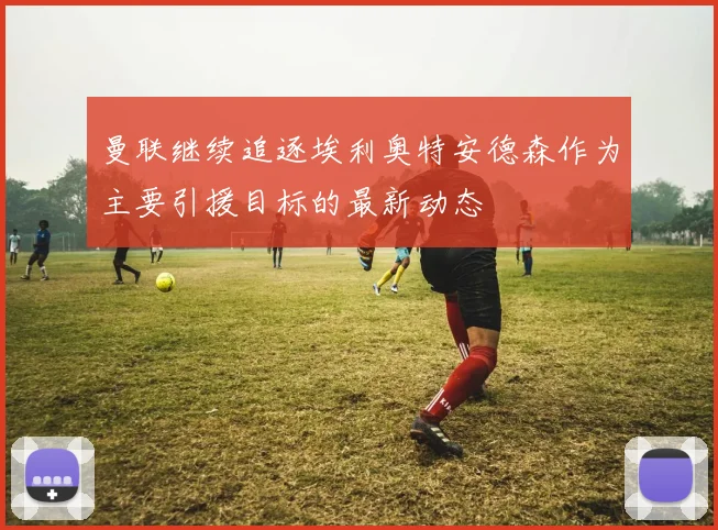 曼联继续追逐埃利奥特安德森作为主要引援目标的最新动态