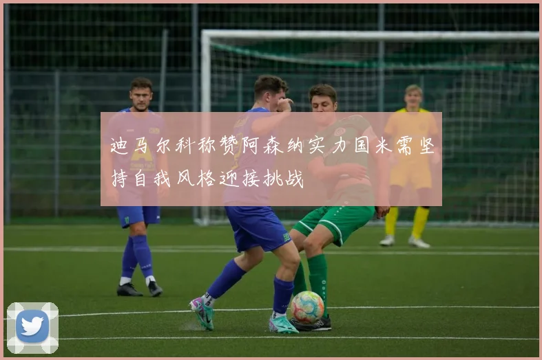 迪马尔科称赞阿森纳实力国米需坚持自我风格迎接挑战