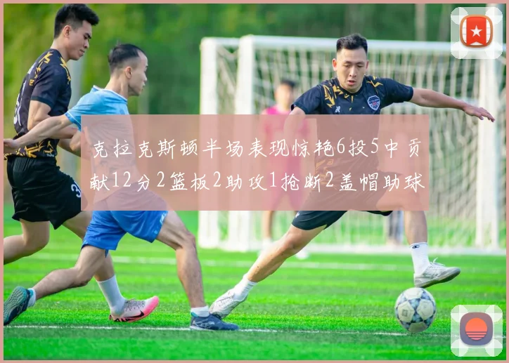 克拉克斯顿半场表现惊艳6投5中贡献12分2篮板2助攻1抢断2盖帽助球队领先
