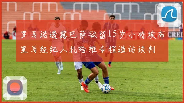 罗马诺透露巴萨欲留15岁小将埃布里马经纪人扎哈维专程造访谈判