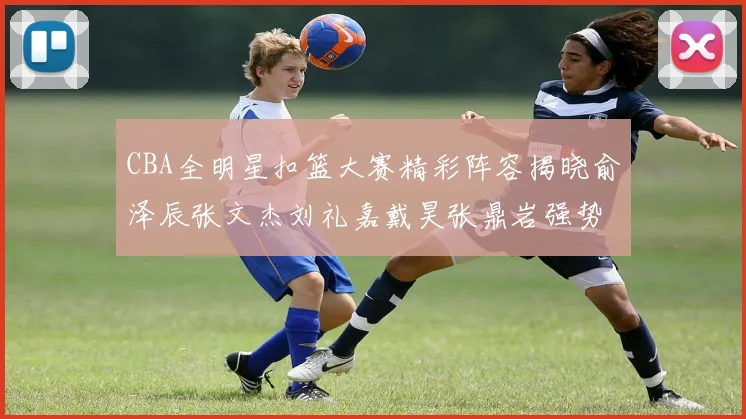 CBA全明星扣篮大赛精彩阵容揭晓俞泽辰张文杰刘礼嘉戴昊张鼎岩强势参赛