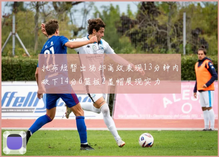 托布短暂出场却高效表现13分钟内砍下14分6篮板2盖帽展现实力