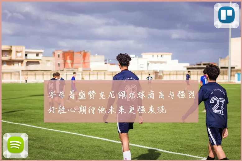 字母哥盛赞克尼佩尔球商高与强烈好胜心期待他未来更强表现